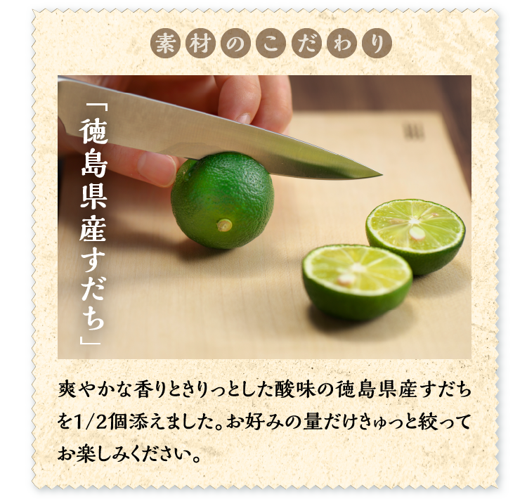 素材のこだわり「徳島県産すだち」爽やかな香りときりっとした酸味の徳島県産すだちを1/2個添えました。お好みの量だけきゅっと絞ってお楽しみください。