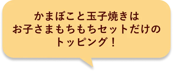 かまぼこと玉子焼きはお子さまもちもちセットだけのトッピング！