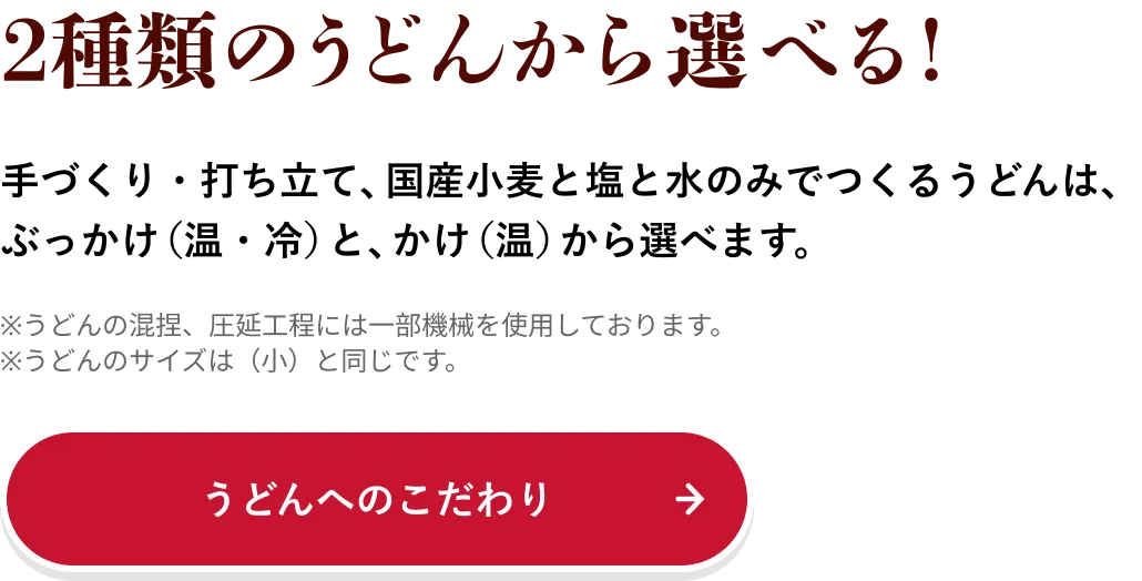 2種類のうどんから選べる！ 手づくり・打ち立て、国産小麦と塩と水のみでつくるうどんは、ぶっかけ（温・冷）と、かけ（温）から選べます。
                            ※うどんの混捏、圧延工程には一部機械を使用しております。
                            ※うどんのサイズは（小）と同じです。
                            うどんへのこだわり→