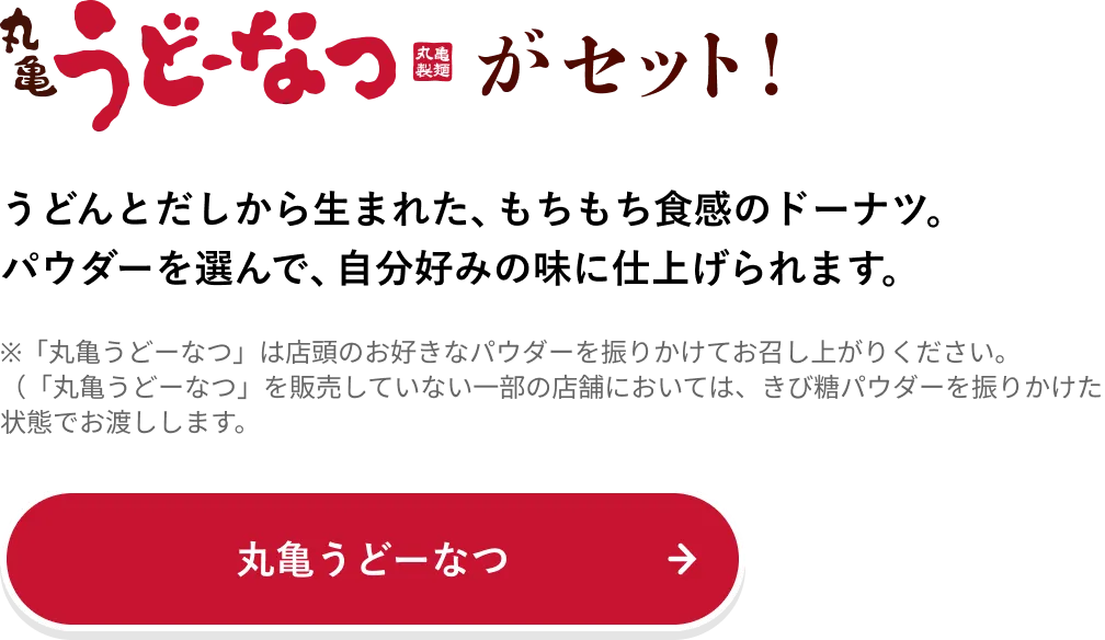 丸亀うどーなつがセット！うどんとだしから生まれた、もちもち食感のドーナツ。パウダーを選んで、自分好みの味に仕上げられます。
                            ※「丸亀うどーなつ」は店頭のお好きなパウダーを振りかけてお召し上がりください。​
                            （「丸亀うどーなつ」を販売していない一部の店舗においては、きび糖パウダーを振りかけた状態でお渡しします）​
                            丸亀うどーなつ→