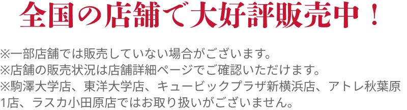 全国の店舗で大好評販売中！
                        ※一部店舗では販売していない場合がございます。
                        ※店舗の販売状況は店舗詳細ページでご確認いただけます。
                        ※駒澤大学店、東洋大学店、キュービックプラザ新横浜店、アトレ秋葉原1店、ラスカ小田原店ではお取り扱いがございません。