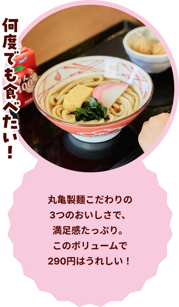 何度でも食べたい！ 丸亀製麺こだわりの3つのおいしさで、満足感たっぷり。このボリュームで290円はうれしい！