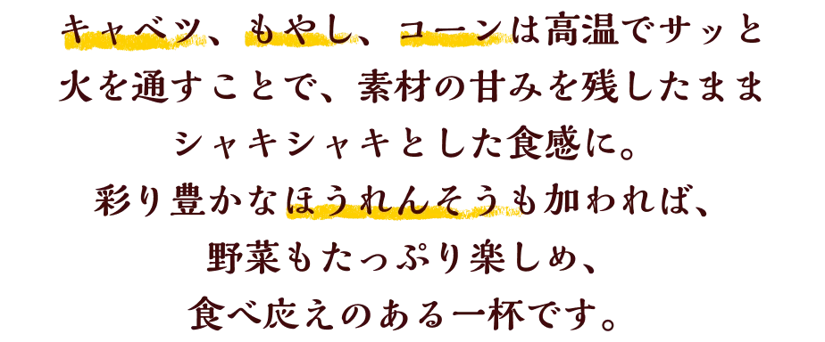 キャベツ、もやし、コーンは高温でサッと火を通すことで、素材の甘みを残したままシャキシャキとした食感に。彩り豊かなほうれんそうも加われば、ガッツリ食べ応えがありながら、野菜も楽しめる一杯です。