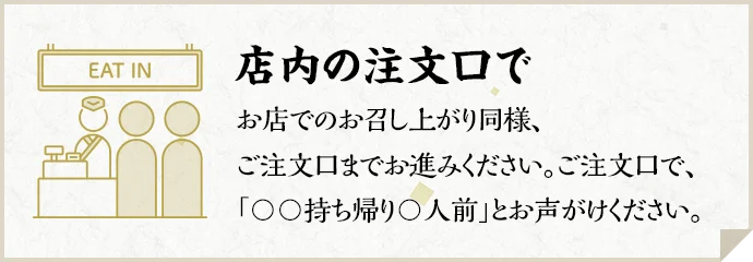 店内の注文口で お店でのお召し上がり同様、ご注文口までお進みください。ご注文口で、「〇〇持ち帰り〇人前」とお声がけください。