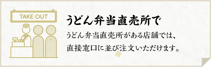 うどん弁当直売所で うどん弁当直売所がある店舗では、直接窓口に並び注文いただけます。